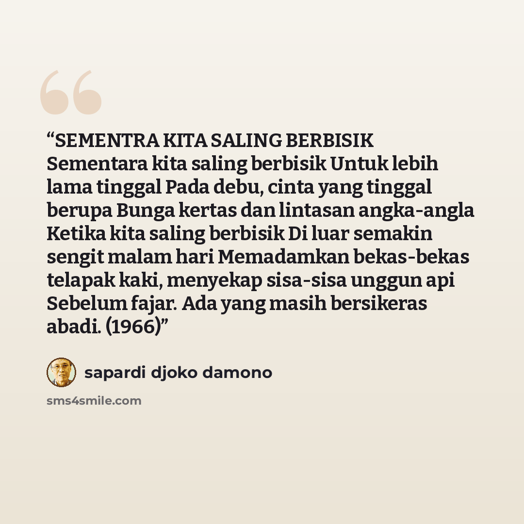 “SEMENTRA KITA SALING BERBISIK Sementara kita saling berbisik Untuk lebih lama tinggal Pada debu, cinta yang tinggal berupa Bunga kertas dan lintasan angka-angla Ketika kita saling berbisik Di luar semakin sengit malam hari Memadamkan bekas-bekas telapak kaki, menyekap sisa-sisa unggun api Sebelum…” quote by Sapardi Djoko Damono