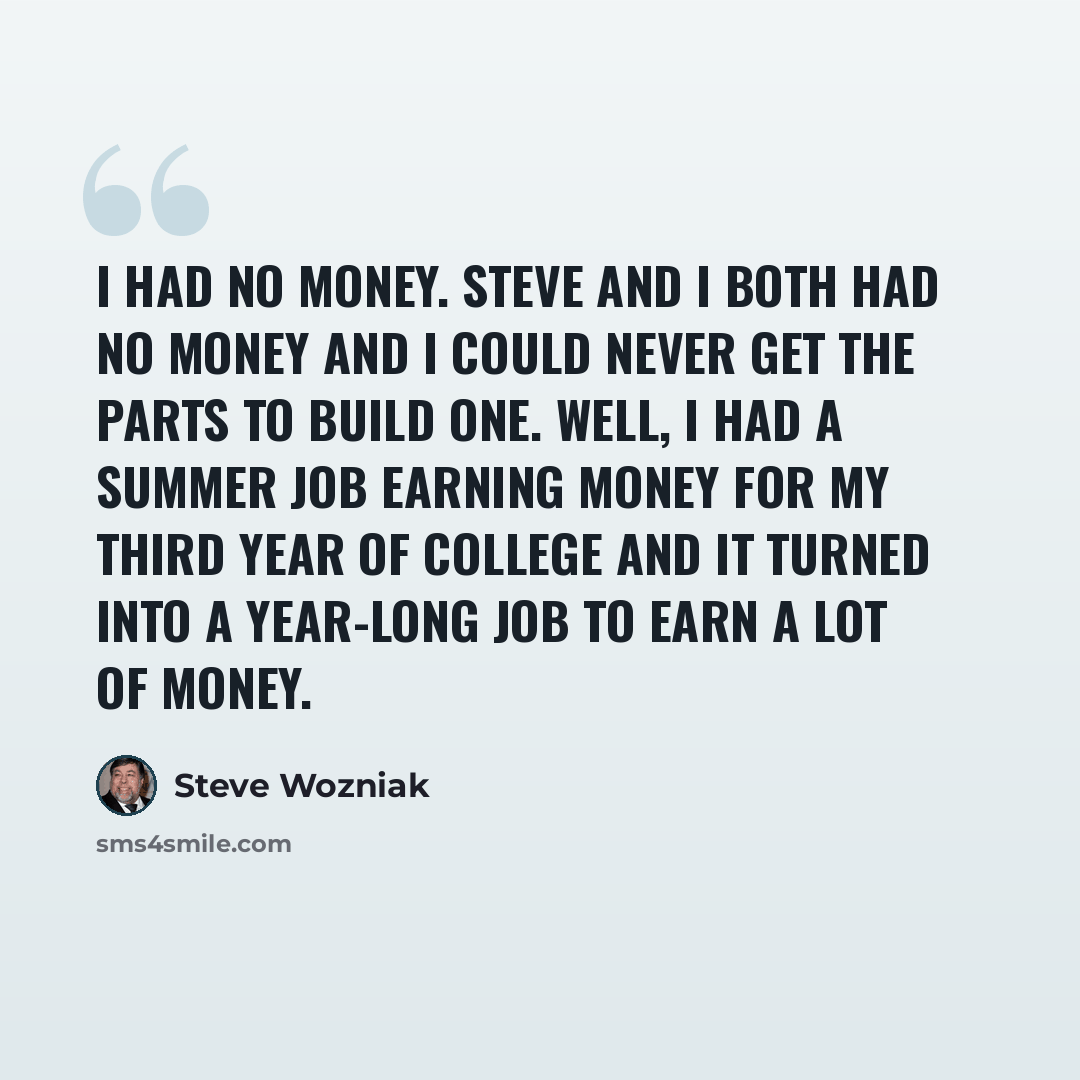 “I had no money. Steve and I both had no money and I could never get the parts to build one. Well, I had a summer job earning money for my third year of college and it turned into a year-long job to earn a lot of money.” quote by Steve Wozniak
