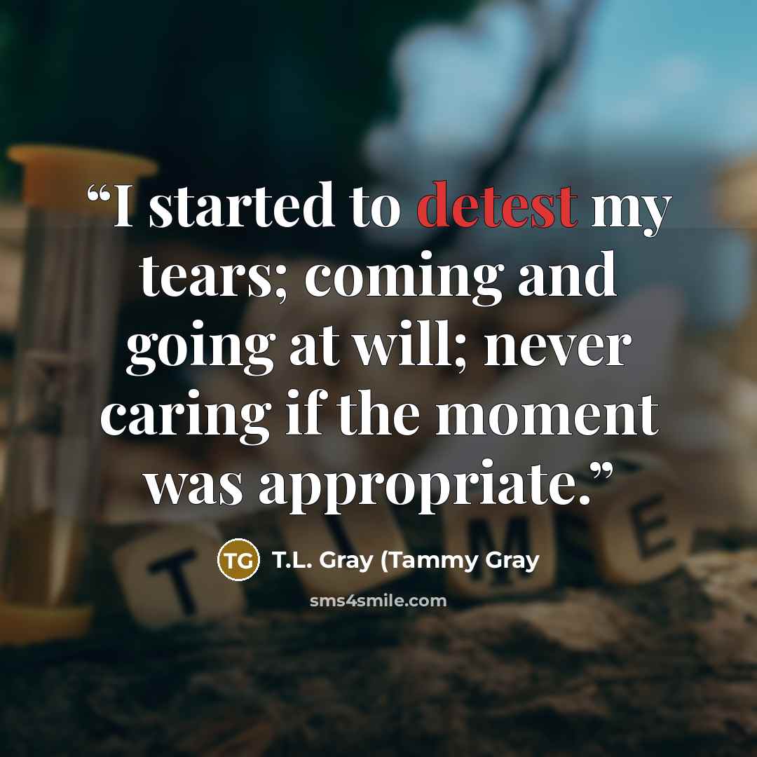 “I started to detest my tears; coming and going at will; never caring if the moment was appropriate.” quote by T.L. Gray (Tammy Gray
