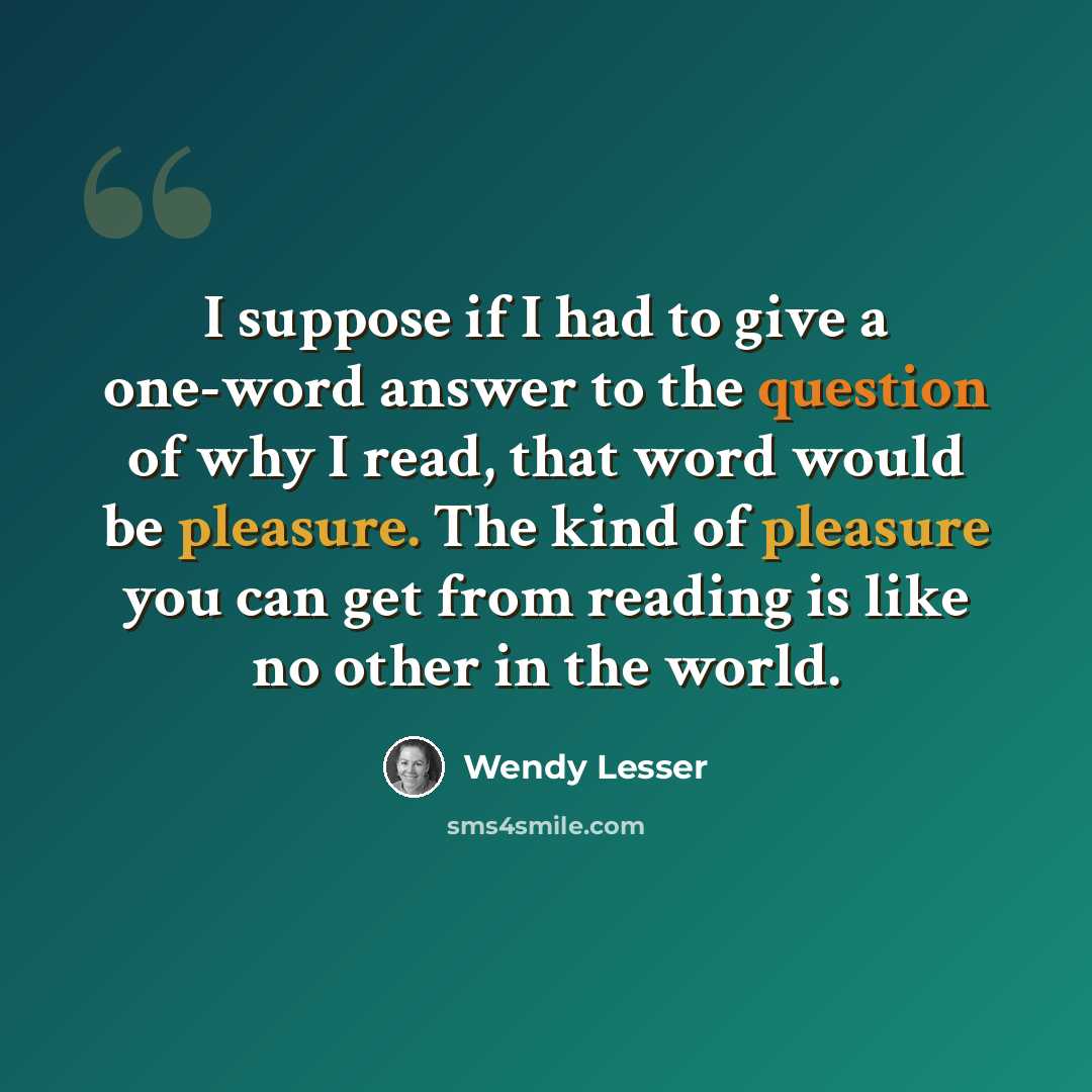 “I suppose if I had to give a one-word answer to the question of why I read, that word would be pleasure. The kind of pleasure you can get from reading is like no other in the world.” quote by Wendy Lesser