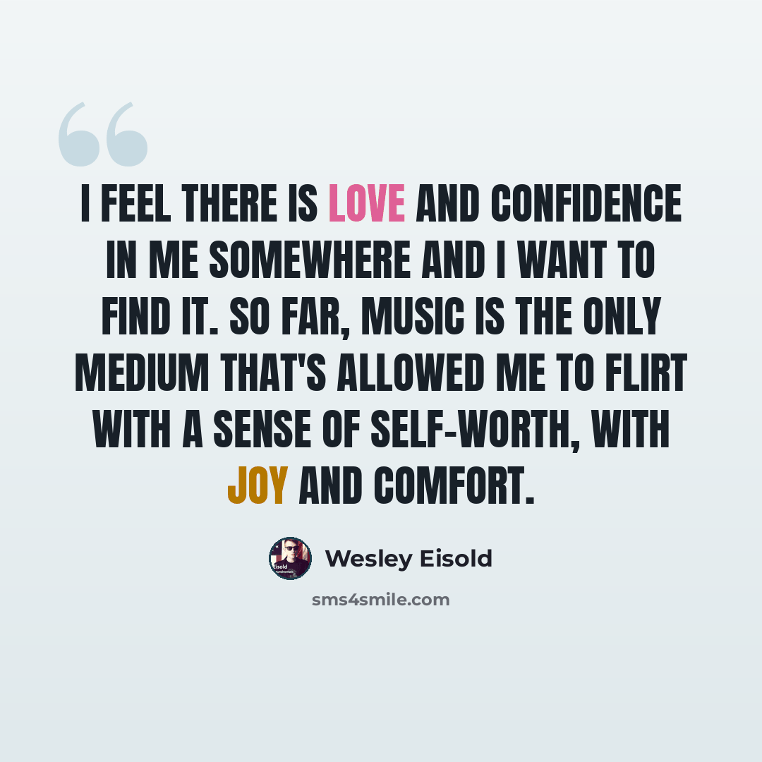 “I feel there is love and confidence in me somewhere and I want to find it. So far, music is the only medium that's allowed me to flirt with a sense of self-worth, with joy and comfort.” quote by Wesley Eisold