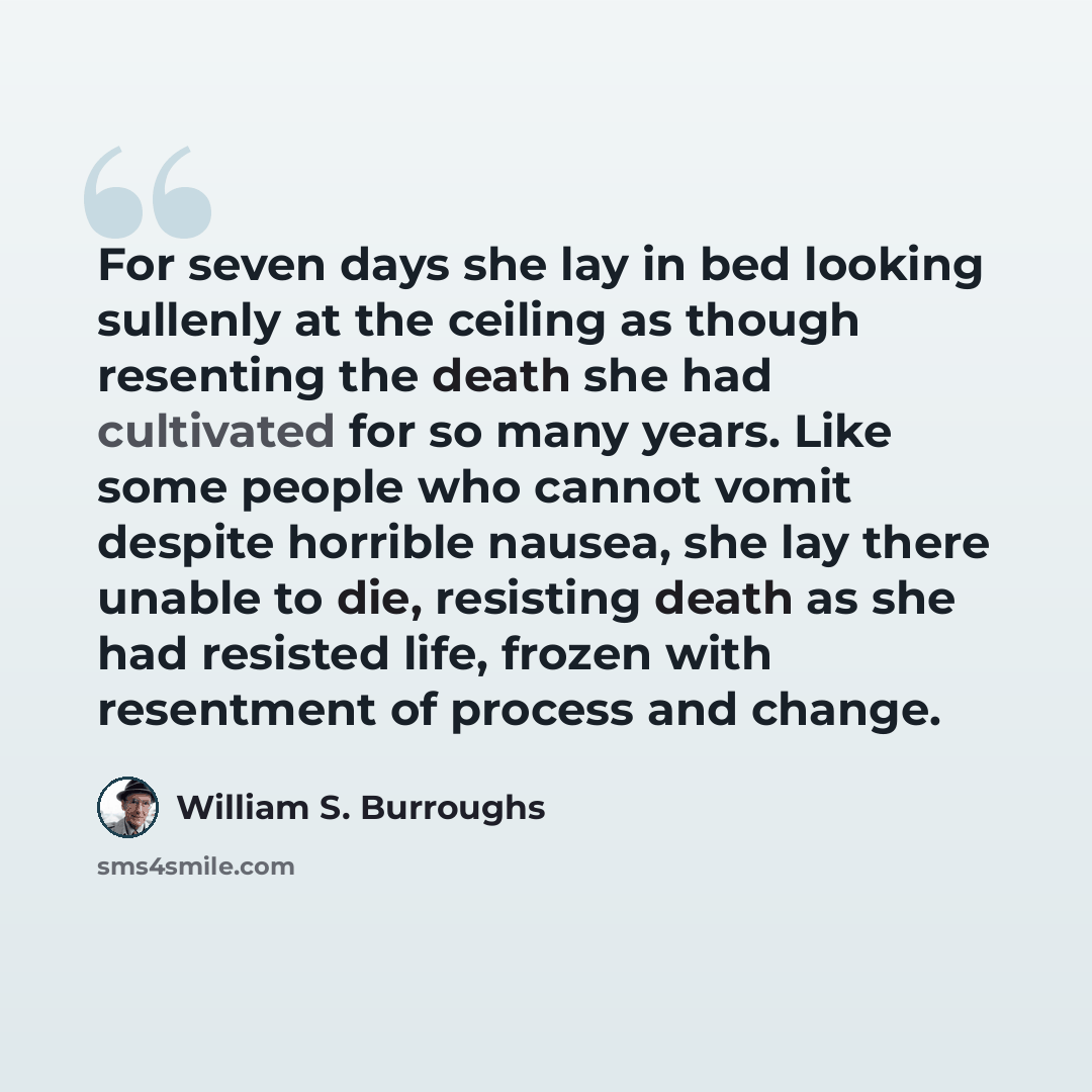 “For seven days she lay in bed looking sullenly at the ceiling as though resenting the death she had cultivated for so many years. Like some people who cannot vomit despite horrible nausea, she lay there unable to die, resisting death as she had resisted life, frozen with resentment of process and…” quote by William S. Burroughs