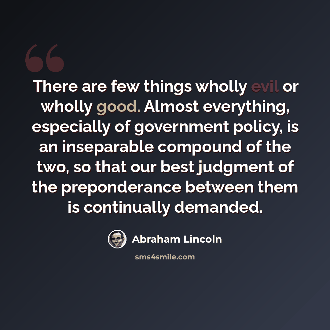 “There are few things wholly evil or wholly good. Almost everything, especially of government policy, is an inseparable compound of the two, so that our best judgment of the preponderance between them is continually demanded.” quote by Abraham Lincoln