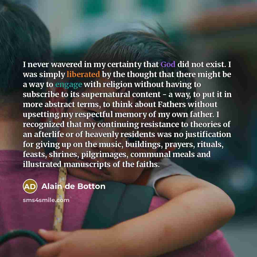 “I never wavered in my certainty that God did not exist. I was simply liberated by the thought that there might be a way to engage with religion without having to subscribe to its supernatural content - a way, to put it in more abstract terms, to think about Fathers without upsetting my respectful…” quote by Alain de Botton
