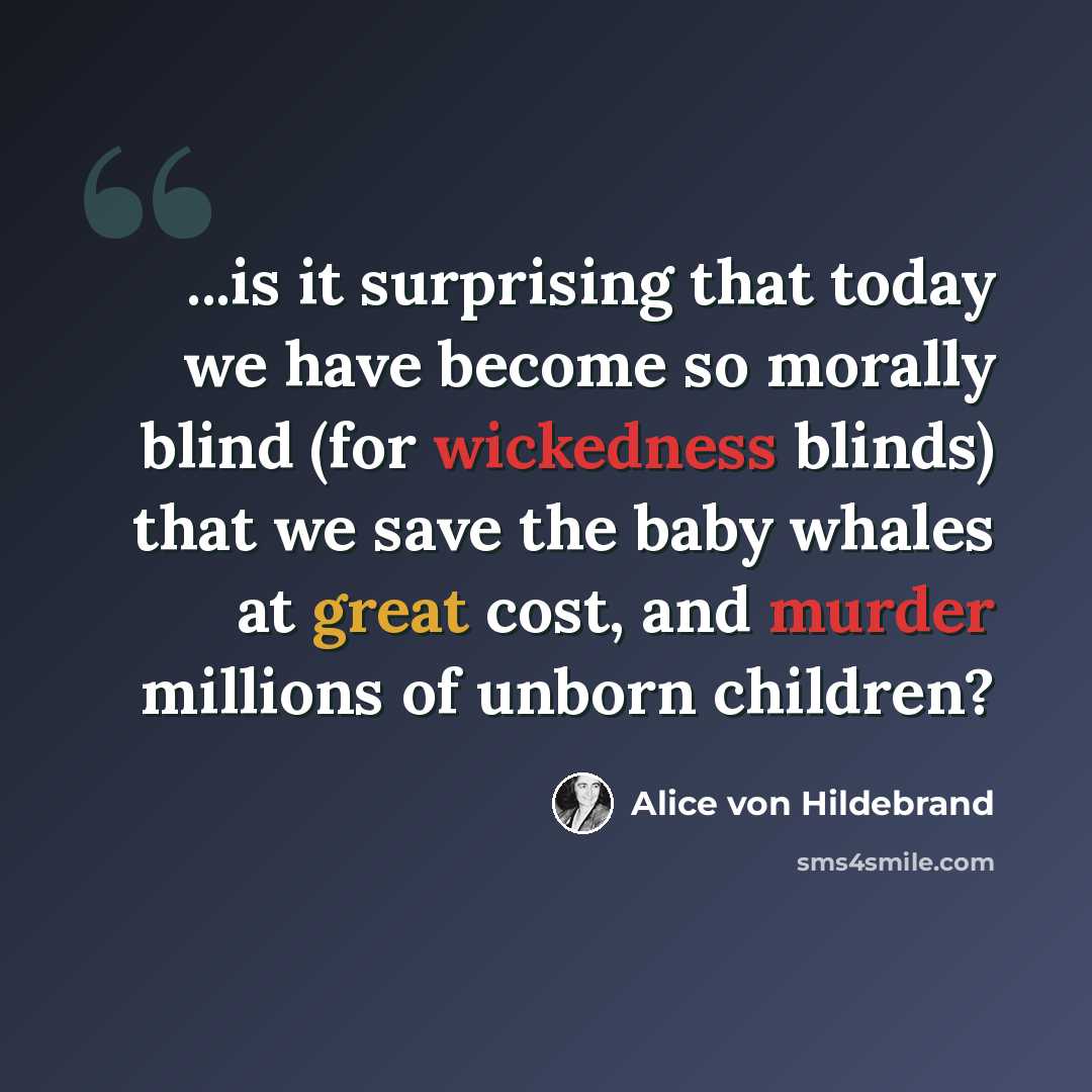 “...is it surprising that today we have become so morally blind (for wickedness blinds) that we save the baby whales at great cost, and murder millions of unborn children?” quote by Alice von Hildebrand