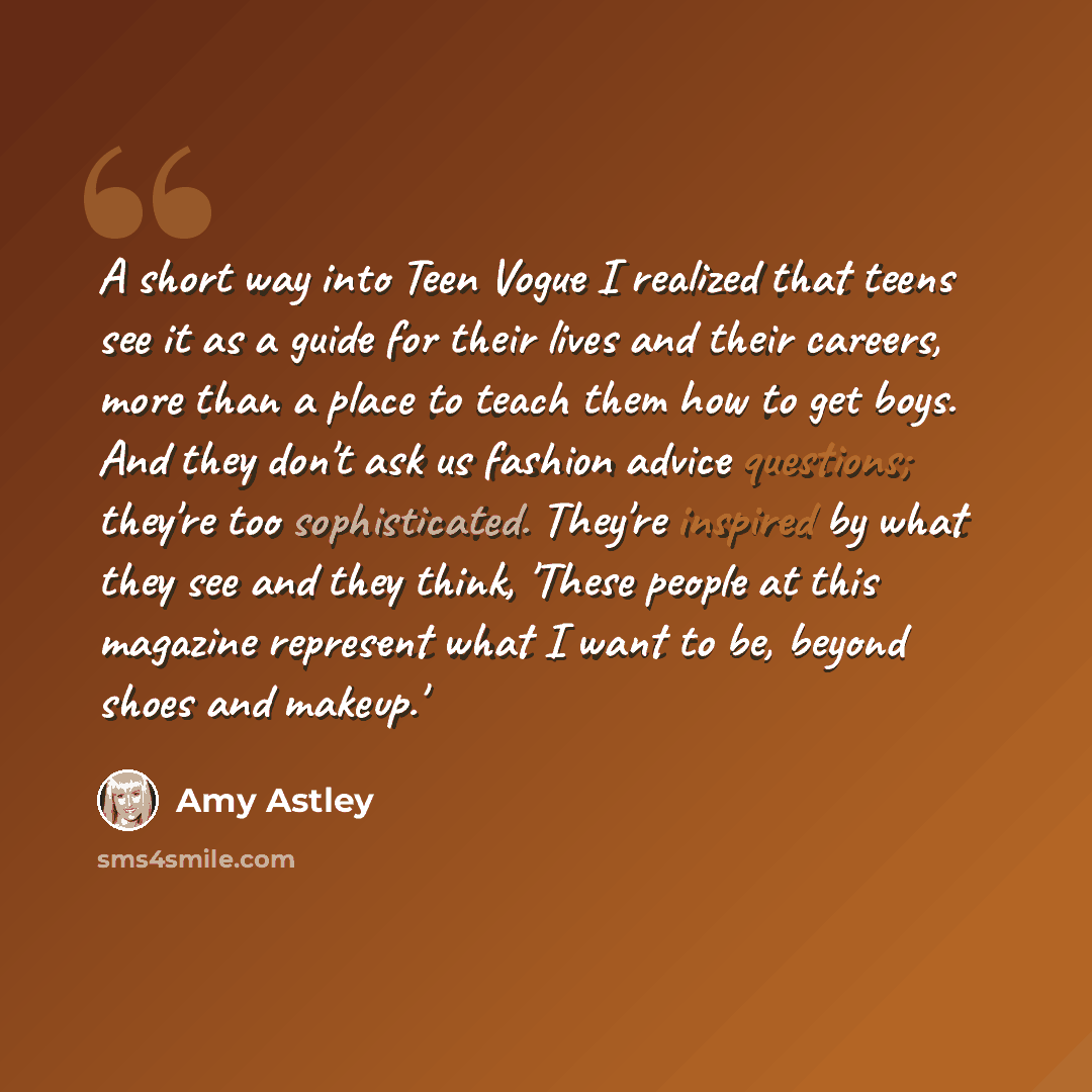 “A short way into Teen Vogue I realized that teens see it as a guide for their lives and their careers, more than a place to teach them how to get boys. And they don't ask us fashion advice questions; they're too sophisticated. They're inspired by what they see and they think, 'These people at this…” quote by Amy Astley