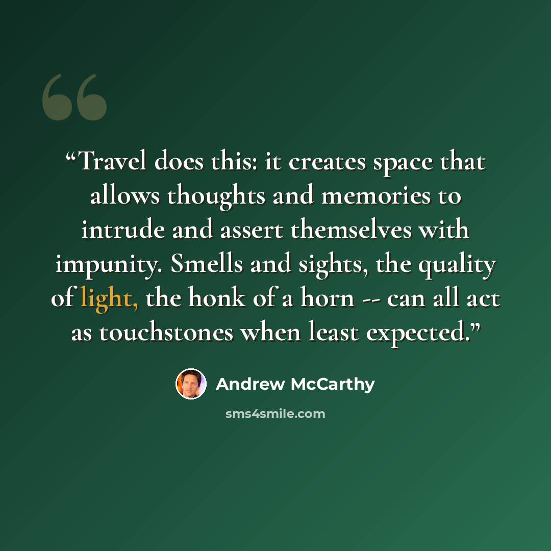 “Travel does this: it creates space that allows thoughts and memories to intrude and assert themselves with impunity. Smells and sights, the quality of light, the honk of a horn -- can all act as touchstones when least expected.” quote by Andrew McCarthy