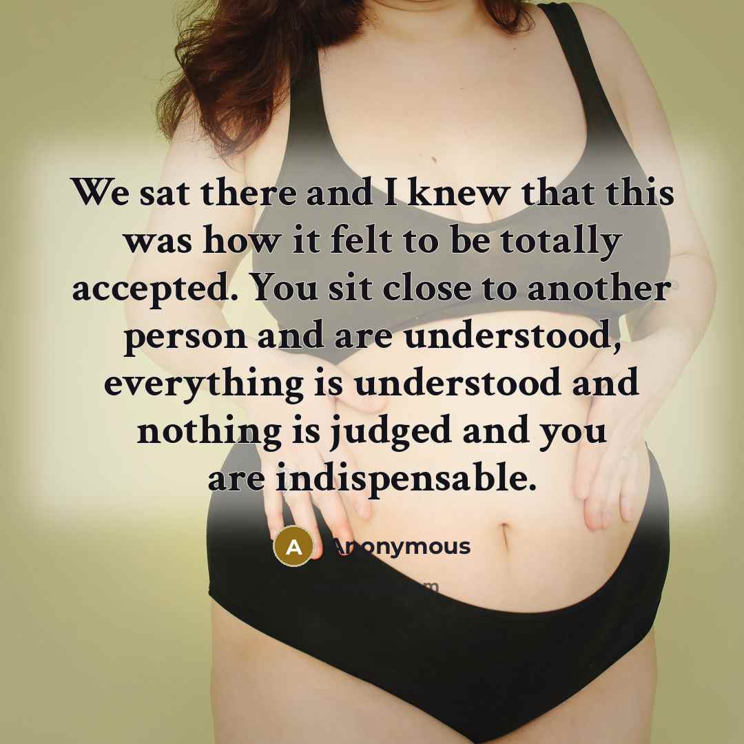 “We sat there and I knew that this was how it felt to be totally accepted. You sit close to another person and are understood, everything is understood and nothing is judged and you are indispensable.” quote by Anonymous