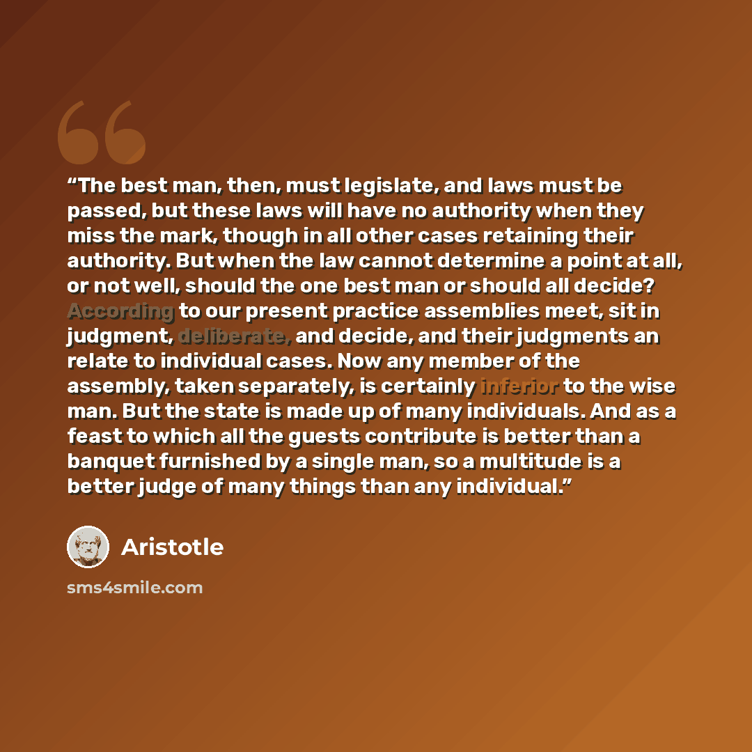 “The best man, then, must legislate, and laws must be passed, but these laws will have no authority when they miss the mark, though in all other cases retaining their authority. But when the law cannot determine a point at all, or not well, should the one best man or should all decide? According to…” quote by Aristotle