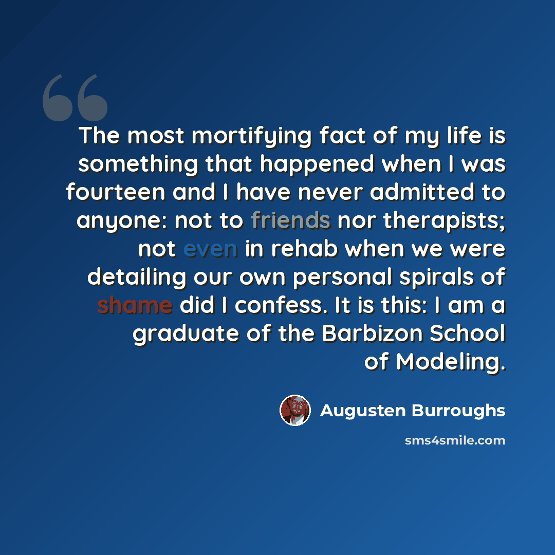 “The most mortifying fact of my life is something that happened when I was fourteen and I have never admitted to anyone: not to friends nor therapists; not even in rehab when we were detailing our own personal spirals of shame did I confess. It is this: I am a graduate of the Barbizon School of…” quote by Augusten Burroughs
