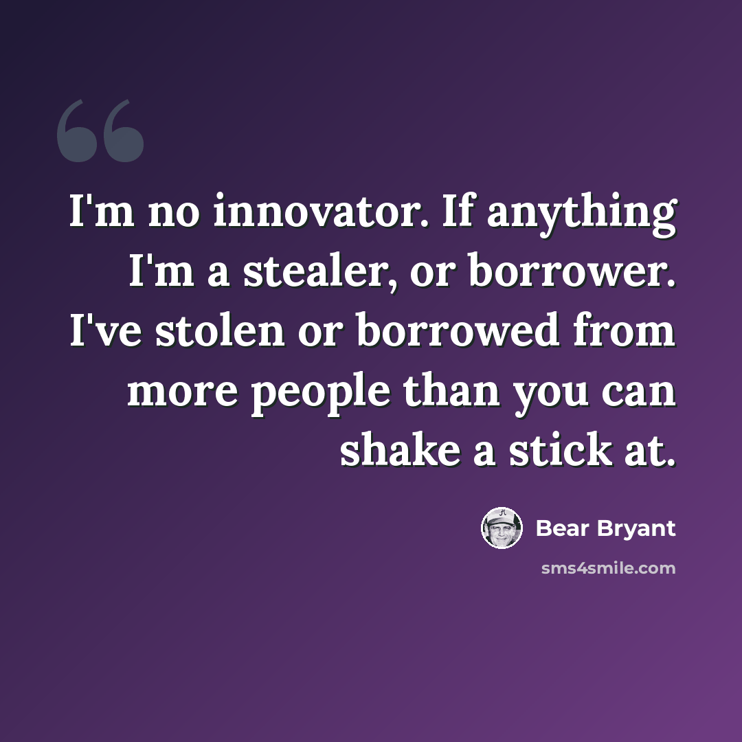 “I'm no innovator. If anything I'm a stealer, or borrower. I've stolen or borrowed from more people than you can shake a stick at.” quote by Bear Bryant