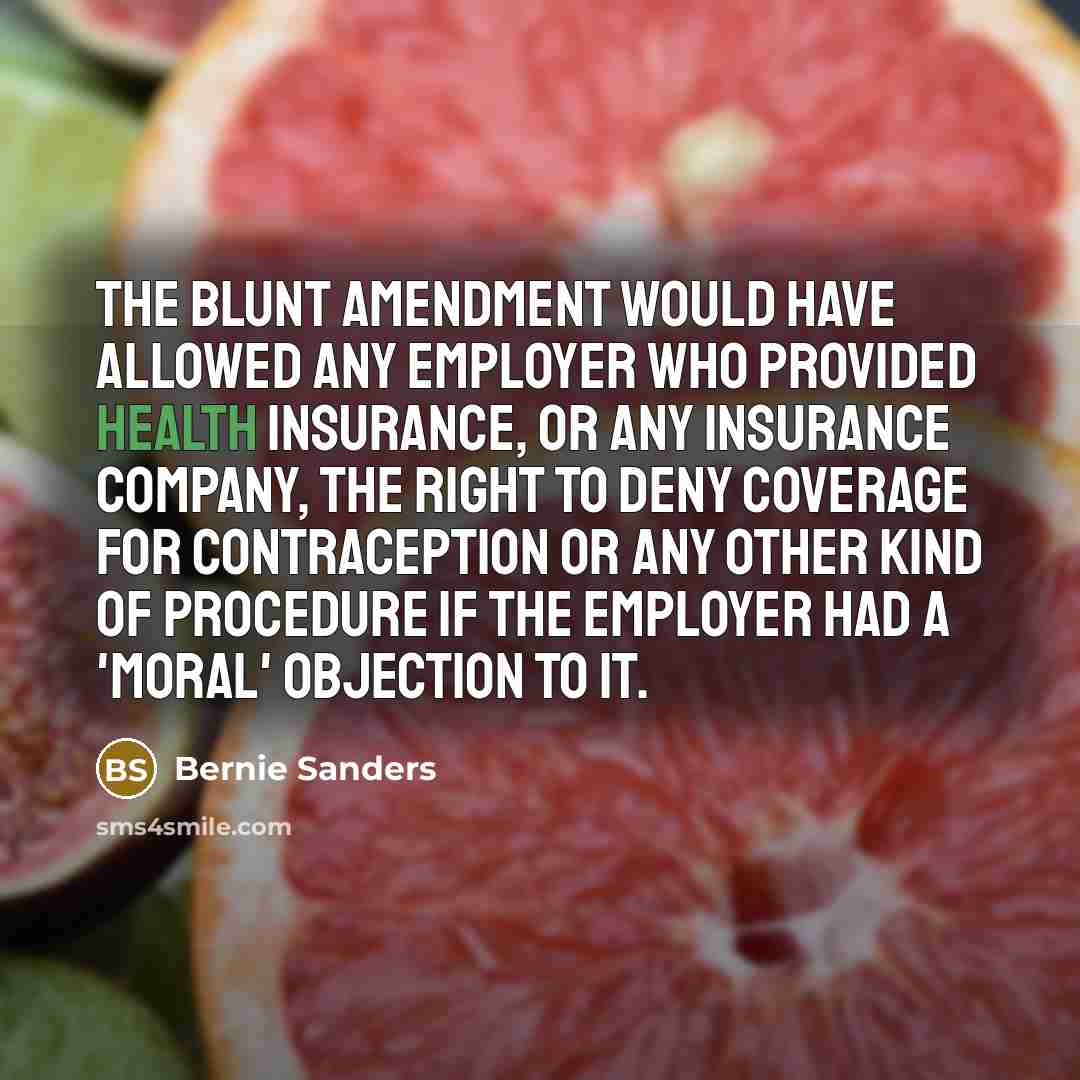 “The Blunt Amendment would have allowed any employer who provided health insurance, or any insurance company, the right to deny coverage for contraception or any other kind of procedure if the employer had a 'moral' objection to it.” quote by Bernie Sanders