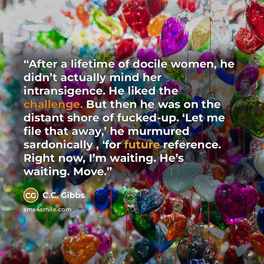 “After a lifetime of docile women, he didn’t actually mind her intransigence. He liked the challenge. But then he was on the distant shore of fucked-up. ‘Let me file that away,’ he murmured sardonically , ‘for future reference. Right now, I’m waiting. He’s waiting. Move.” quote by C.C. Gibbs
