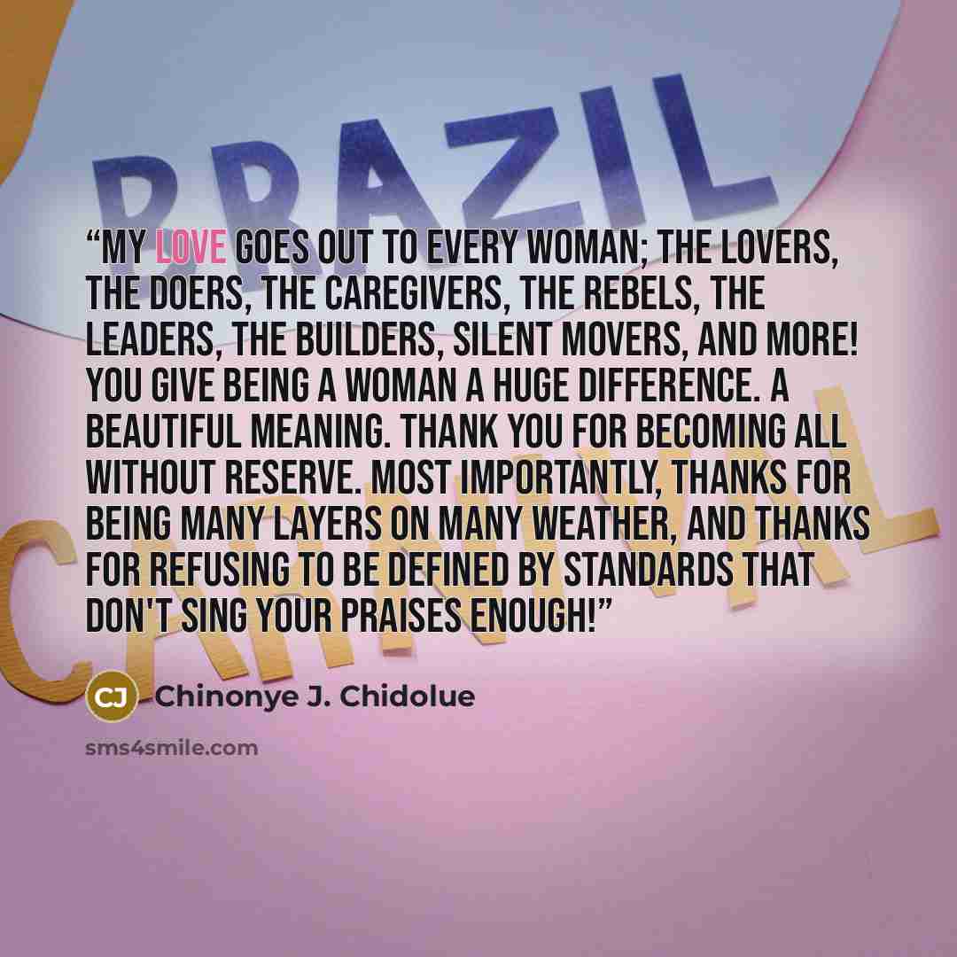 “My love goes out to every woman; the lovers, the doers, the caregivers, the rebels, the leaders, the builders, silent movers, and more! You give being a woman a huge difference. A beautiful meaning. Thank you for becoming all without reserve. Most importantly, thanks for being many layers on many…” quote by Chinonye J. Chidolue