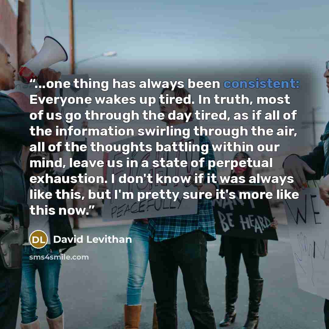 “...one thing has always been consistent: Everyone wakes up tired. In truth, most of us go through the day tired, as if all of the information swirling through the air, all of the thoughts battling within our mind, leave us in a state of perpetual exhaustion. I don't know if it was always like…” quote by David Levithan