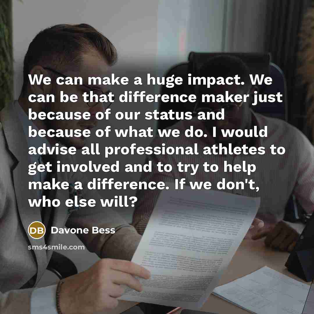 “We can make a huge impact. We can be that difference maker just because of our status and because of what we do. I would advise all professional athletes to get involved and to try to help make a difference. If we don't, who else will?” quote by Davone Bess
