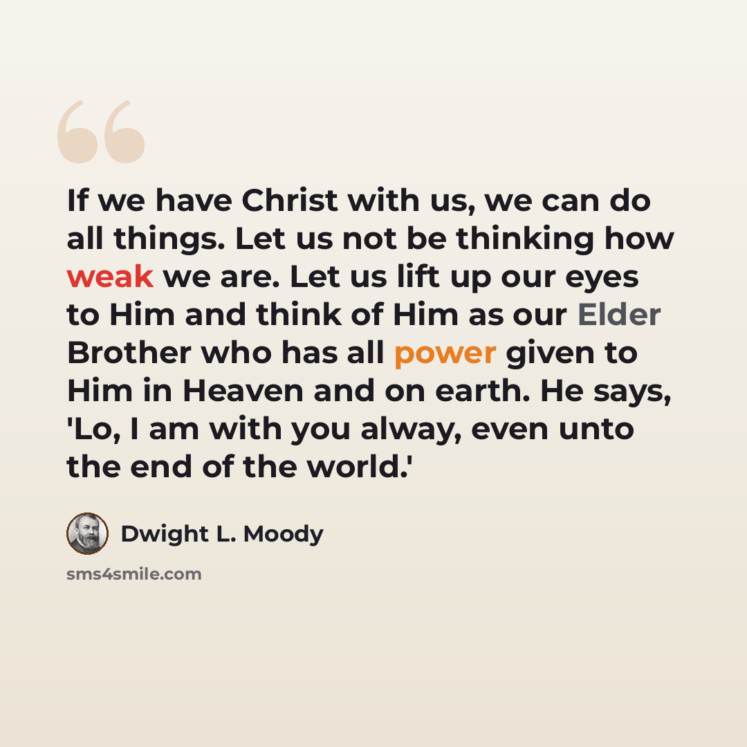 “If we have Christ with us, we can do all things. Let us not be thinking how weak we are. Let us lift up our eyes to Him and think of Him as our Elder Brother who has all power given to Him in Heaven and on earth. He says, 'Lo, I am with you alway, even unto the end of the world.'” quote by Dwight L. Moody