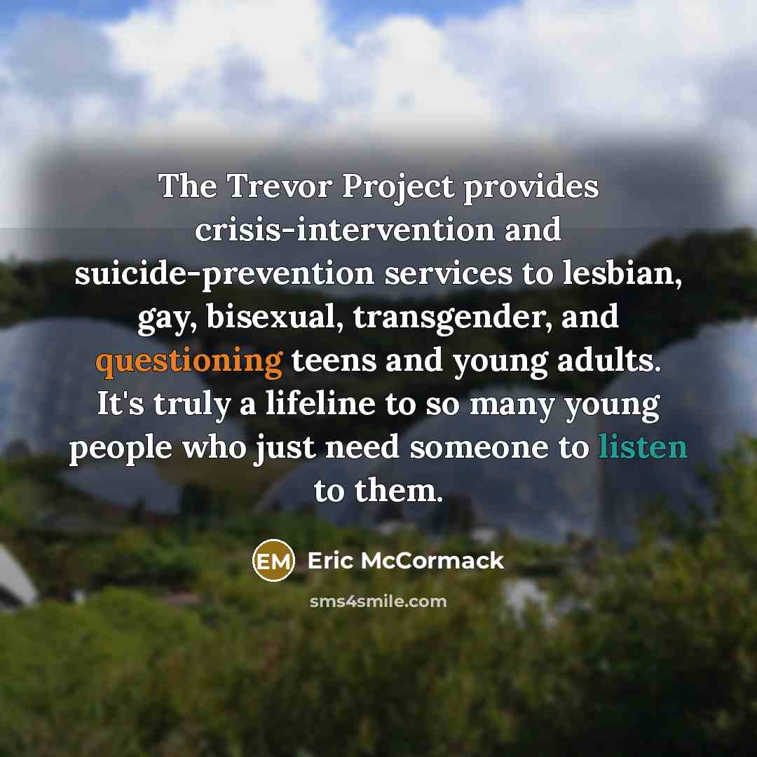 “The Trevor Project provides crisis-intervention and suicide-prevention services to lesbian, gay, bisexual, transgender, and questioning teens and young adults. It's truly a lifeline to so many young people who just need someone to listen to them.” quote by Eric McCormack