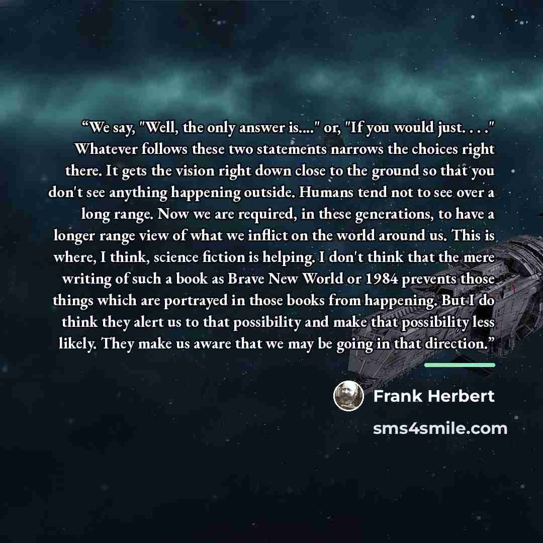 “We say, "Well, the only answer is…" or, "If you would just. . . ." Whatever follows these two statements narrows the choices right there. It gets the vision right down close to the ground so that you don't see anything happening outside. Humans tend not to see over a long range. Now we are…” quote by Frank Herbert