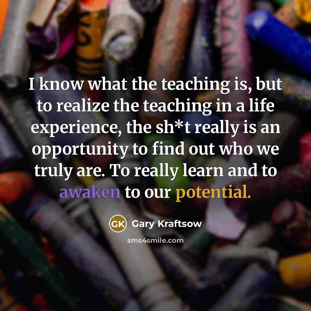 “I know what the teaching is, but to realize the teaching in a life experience, the sh*t really is an opportunity to find out who we truly are. To really learn and to awaken to our potential.” quote by Gary Kraftsow