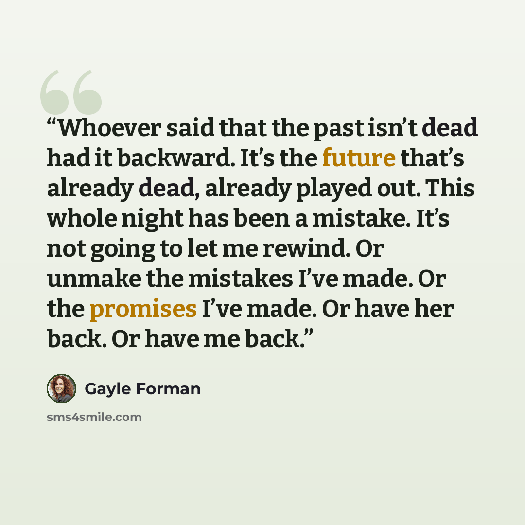 “Whoever said that the past isn’t dead had it backward. It’s the future that’s already dead, already played out. This whole night has been a mistake. It’s not going to let me rewind. Or unmake the mistakes I’ve made. Or the promises I’ve made. Or have her back. Or have me back.” quote by Gayle Forman
