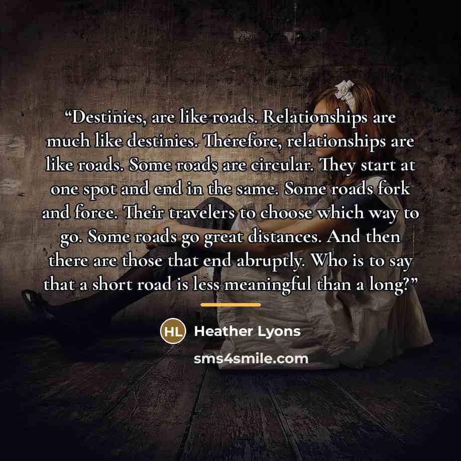 “Destinies, are like roads. Relationships are much like destinies. Therefore, relationships are like roads. Some roads are circular. They start at one spot and end in the same. Some roads fork and force. Their travelers to choose which way to go. Some roads go great distances. And then there are…” quote by Heather Lyons