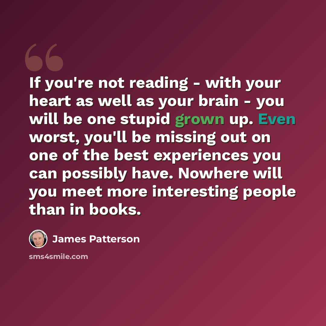 “If you're not reading - with your heart as well as your brain - you will be one stupid grown up. Even worst, you'll be missing out on one of the best experiences you can possibly have. Nowhere will you meet more interesting people than in books.” quote by James Patterson