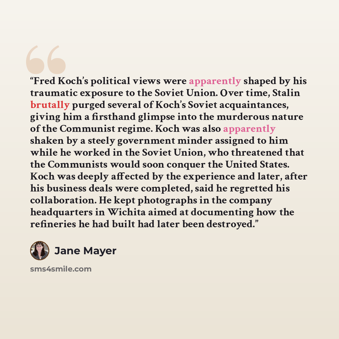 “Fred Koch’s political views were apparently shaped by his traumatic exposure to the Soviet Union. Over time, Stalin brutally purged several of Koch’s Soviet acquaintances, giving him a firsthand glimpse into the murderous nature of the Communist regime. Koch was also apparently shaken by a steely…” quote by Jane Mayer