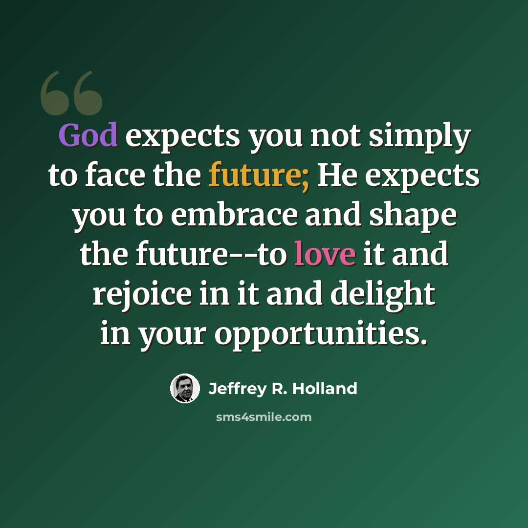 “God expects you not simply to face the future; He expects you to embrace and shape the future--to love it and rejoice in it and delight in your opportunities.” quote by Jeffrey R. Holland