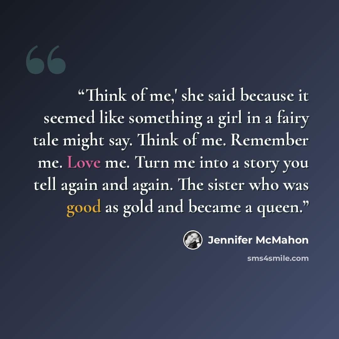“Think of me,' she said because it seemed like something a girl in a fairy tale might say. Think of me. Remember me. Love me. Turn me into a story you tell again and again. The sister who was good as gold and became a queen.” quote by Jennifer McMahon