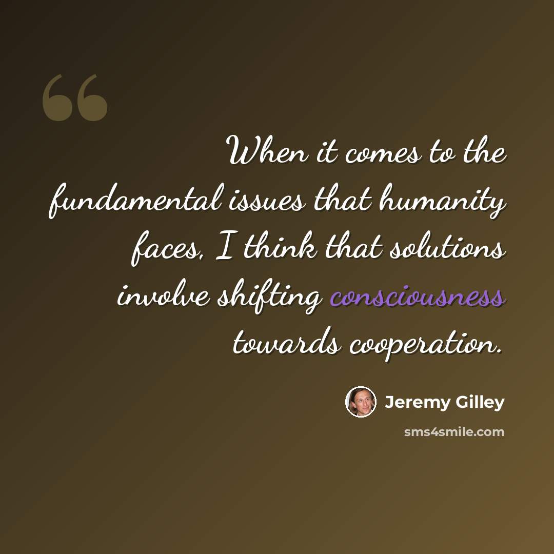 “When it comes to the fundamental issues that humanity faces, I think that solutions involve shifting consciousness towards cooperation.” quote by Jeremy Gilley