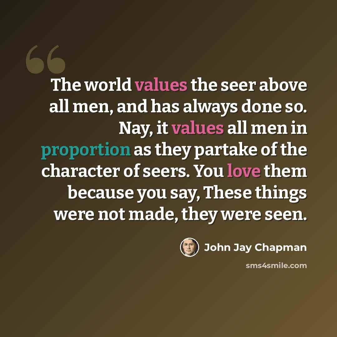 “The world values the seer above all men, and has always done so. Nay, it values all men in proportion as they partake of the character of seers. You love them because you say, These things were not made, they were seen.” quote by John Jay Chapman