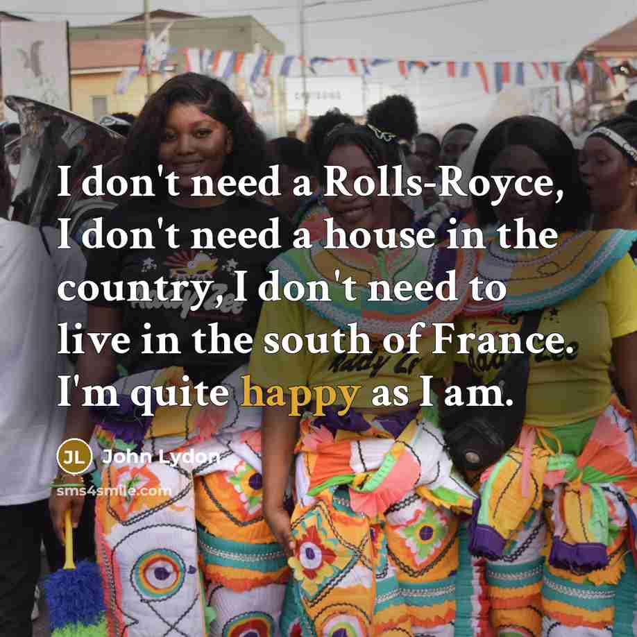 “I don't need a Rolls-Royce, I don't need a house in the country, I don't need to live in the south of France. I'm quite happy as I am.” quote by John Lydon