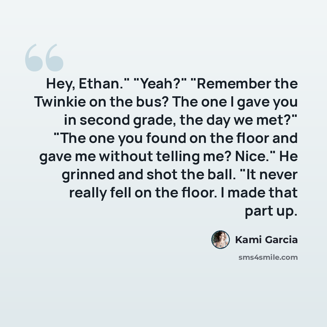 “Hey, Ethan." "Yeah?" "Remember the Twinkie on the bus? The one I gave you in second grade, the day we met?" "The one you found on the floor and gave me without telling me? Nice." He grinned and shot the ball. "It never really fell on the floor. I made that part up.” quote by Kami Garcia