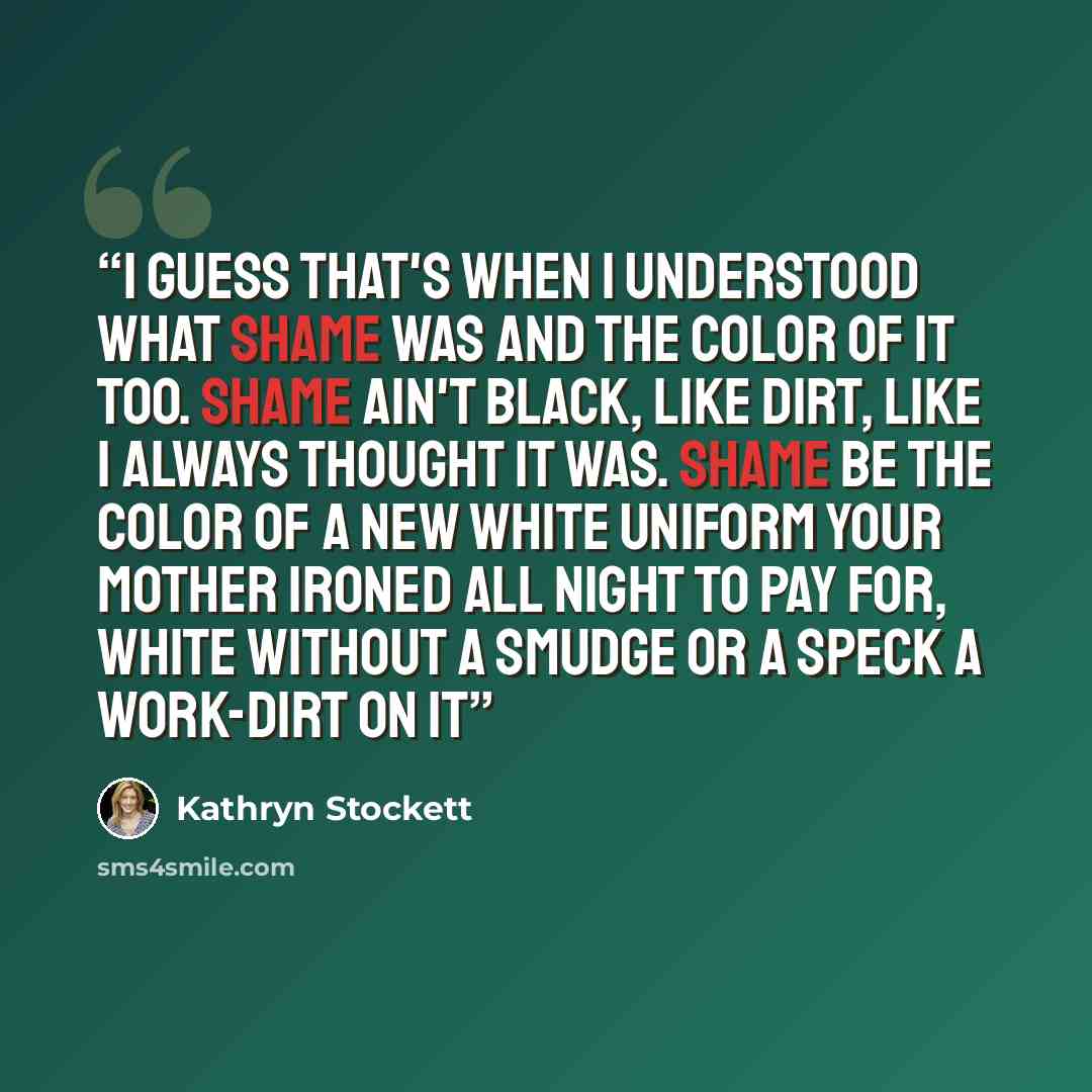 “I guess that's when I understood what shame was and the color of it too. Shame ain't black, like dirt, like I always thought it was. Shame be the color of a new white uniform your mother ironed all night to pay for, white without a smudge or a speck a work-dirt on it” quote by Kathryn Stockett