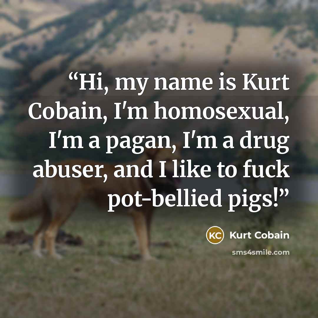 “Hi, my name is Kurt Cobain, I'm homosexual, I'm a pagan, I'm a drug abuser, and I like to fuck pot-bellied pigs!” quote by Kurt Cobain