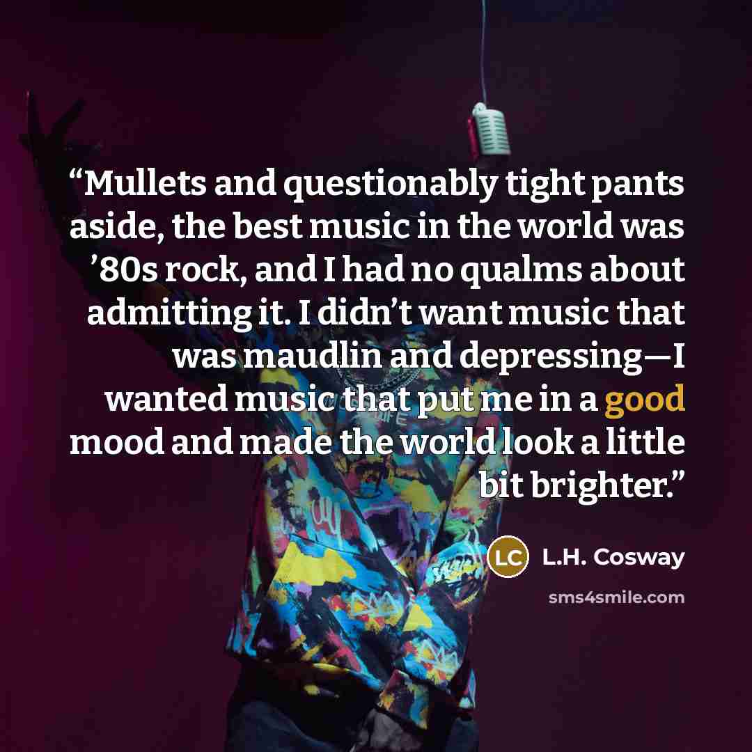 “Mullets and questionably tight pants aside, the best music in the world was ’80s rock, and I had no qualms about admitting it. I didn’t want music that was maudlin and depressing—I wanted music that put me in a good mood and made the world look a little bit brighter.” quote by L.H. Cosway
