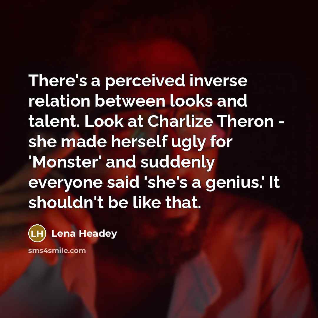 “There's a perceived inverse relation between looks and talent. Look at Charlize Theron - she made herself ugly for 'Monster' and suddenly everyone said 'she's a genius.' It shouldn't be like that.” quote by Lena Headey