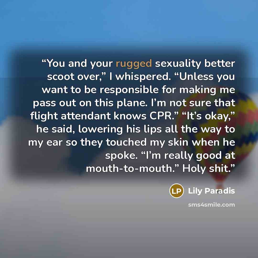 “You and your rugged sexuality better scoot over,” I whispered. “Unless you want to be responsible for making me pass out on this plane. I’m not sure that flight attendant knows CPR.” “It’s okay,” he said, lowering his lips all the way to my ear so they touched my skin when he spoke. “I’m really…” quote by Lily Paradis