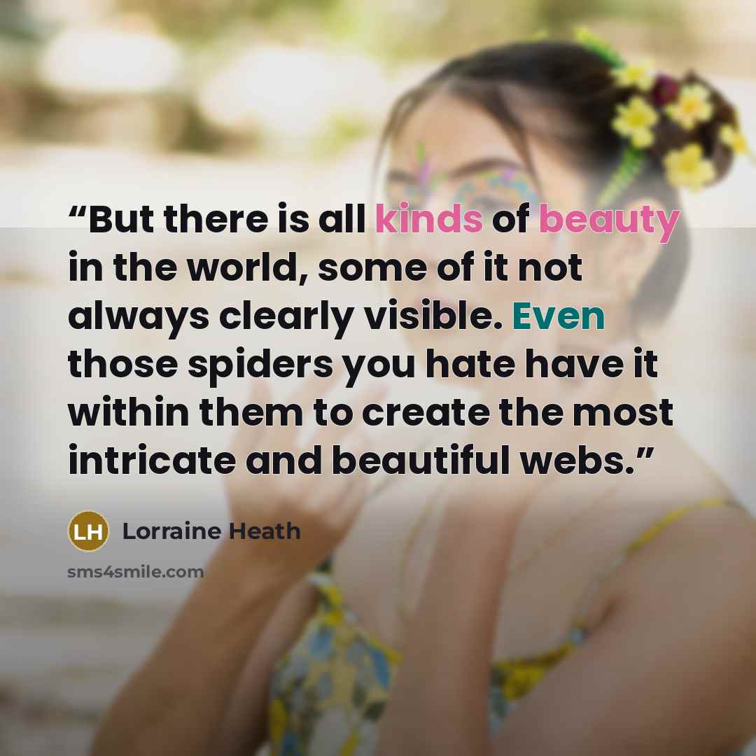 “But there is all kinds of beauty in the world, some of it not always clearly visible. Even those spiders you hate have it within them to create the most intricate and beautiful webs.” quote by Lorraine Heath