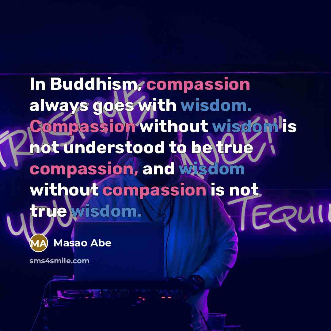 “In Buddhism, compassion always goes with wisdom. Compassion without wisdom is not understood to be true compassion, and wisdom without compassion is not true wisdom.” quote by Masao Abe
