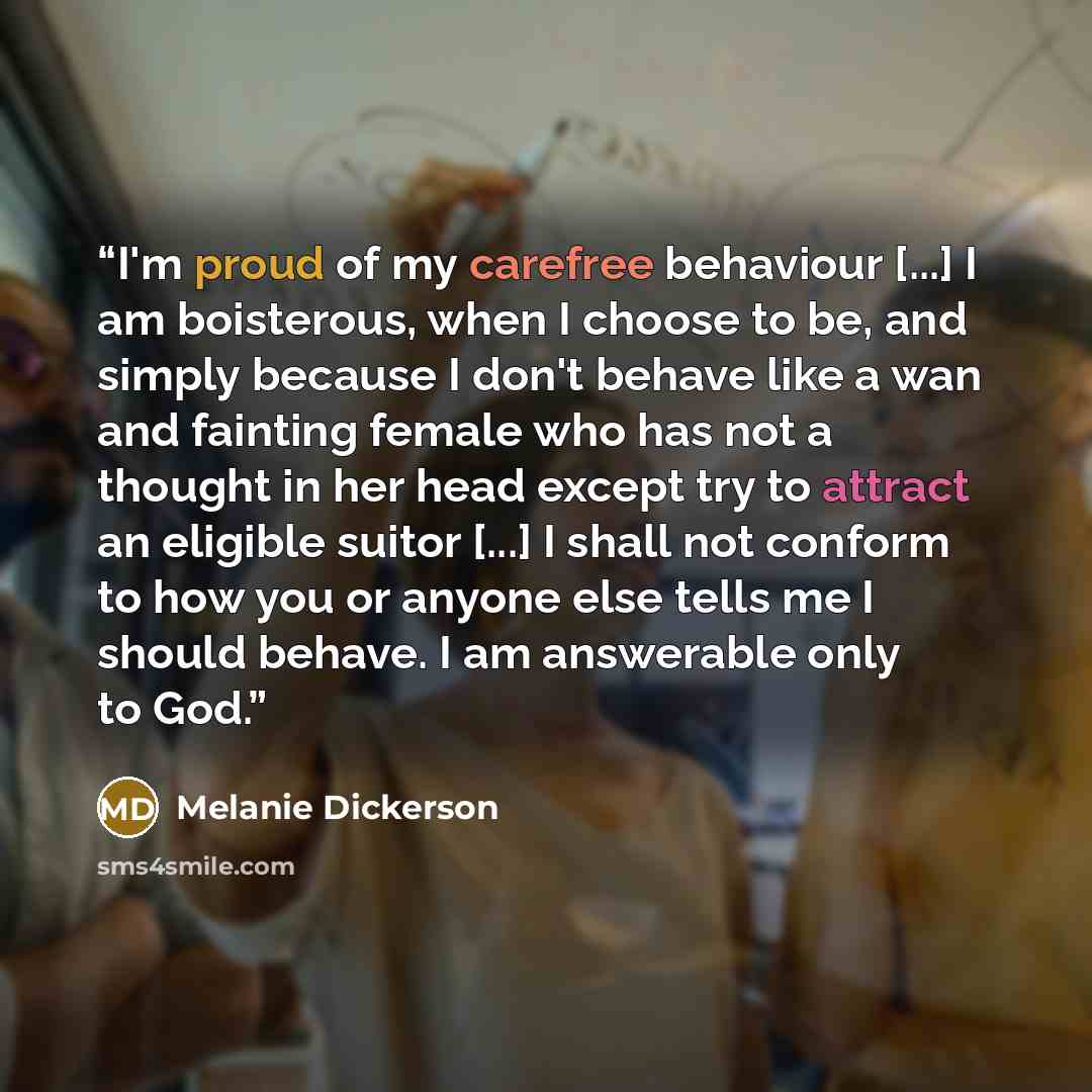 “I'm proud of my carefree behaviour [...] I am boisterous, when I choose to be, and simply because I don't behave like a wan and fainting female who has not a thought in her head except try to attract an eligible suitor [...] I shall not conform to how you or anyone else tells me I should behave. I…” quote by Melanie Dickerson