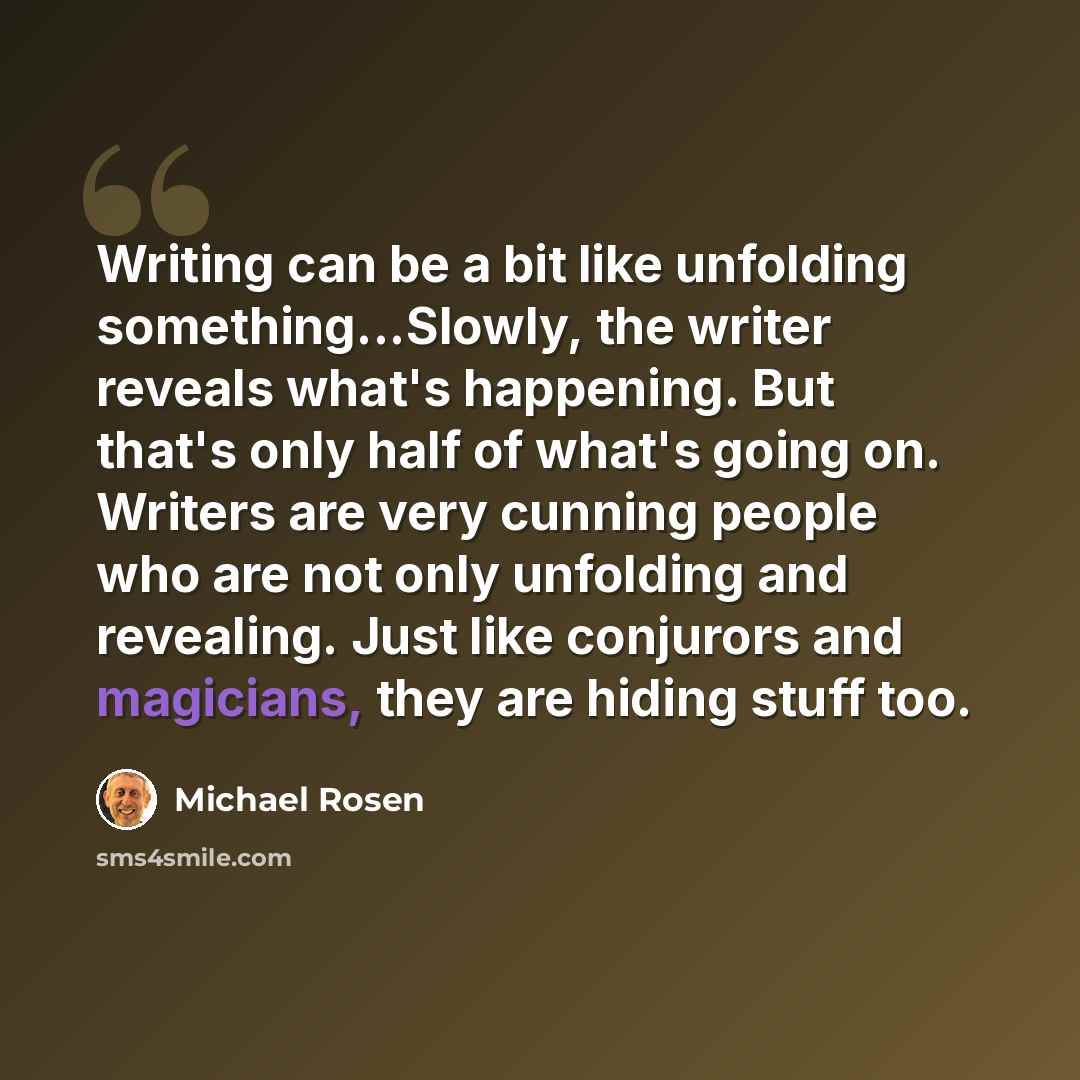 “Writing can be a bit like unfolding something...Slowly, the writer reveals what's happening. But that's only half of what's going on. Writers are very cunning people who are not only unfolding and revealing. Just like conjurors and magicians, they are hiding stuff too.” quote by Michael Rosen