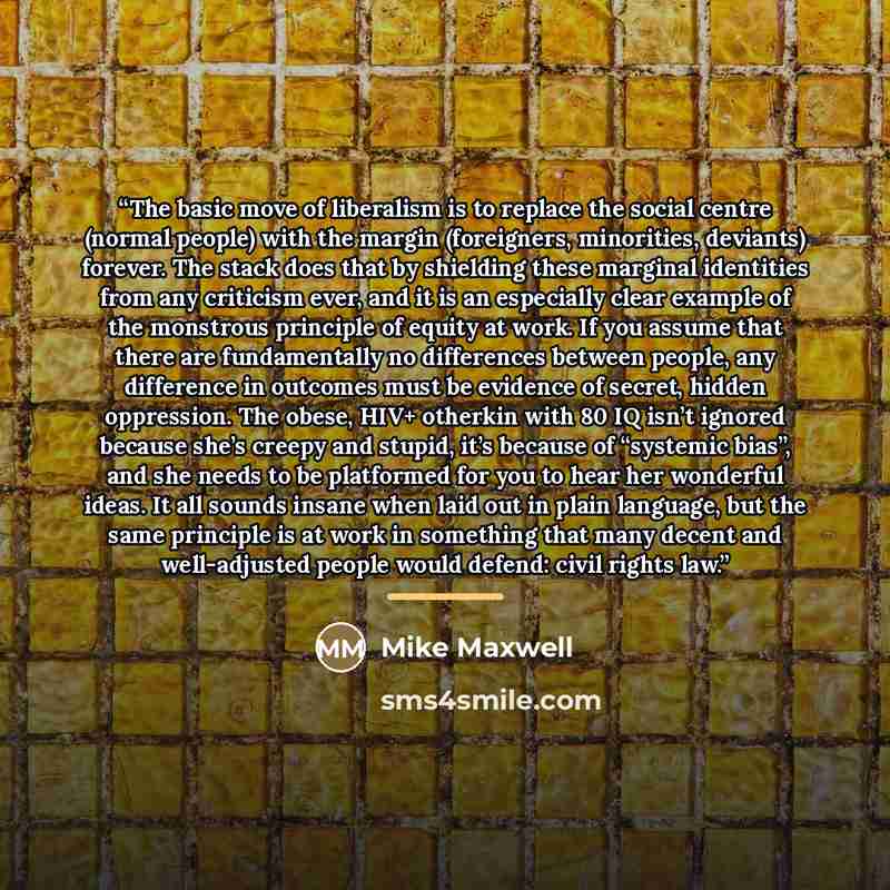 “The basic move of liberalism is to replace the social centre (normal people) with the margin (foreigners, minorities, deviants) forever. The stack does that by shielding these marginal identities from any criticism ever, and it is an especially clear example of the monstrous principle of equity at…” quote by Mike Maxwell
