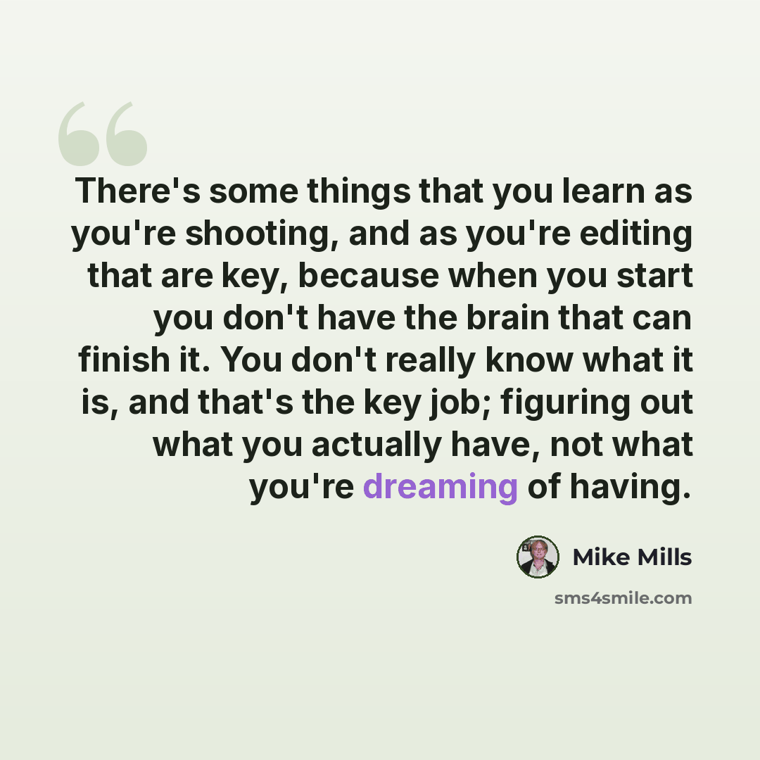 “There's some things that you learn as you're shooting, and as you're editing that are key, because when you start you don't have the brain that can finish it. You don't really know what it is, and that's the key job; figuring out what you actually have, not what you're dreaming of having.” quote by Mike Mills