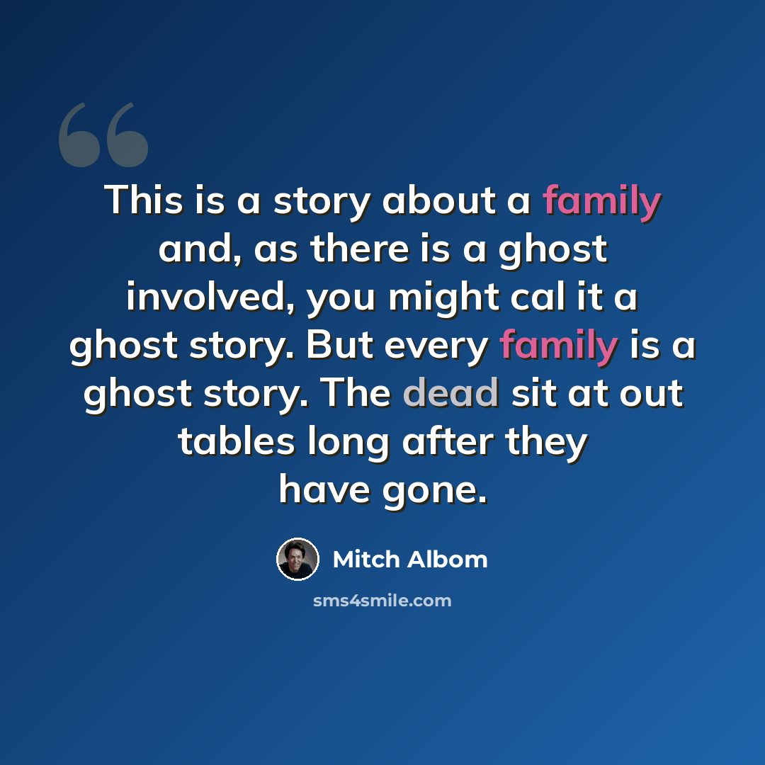 “This is a story about a family and, as there is a ghost involved, you might cal it a ghost story. But every family is a ghost story. The dead sit at out tables long after they have gone.” quote by Mitch Albom