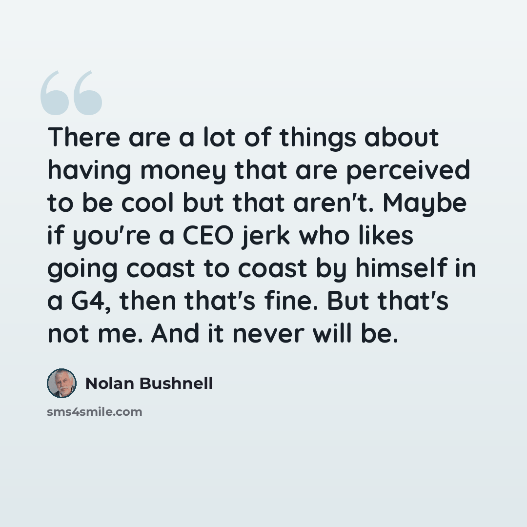 “There are a lot of things about having money that are perceived to be cool but that aren't. Maybe if you're a CEO jerk who likes going coast to coast by himself in a G4, then that's fine. But that's not me. And it never will be.” quote by Nolan Bushnell