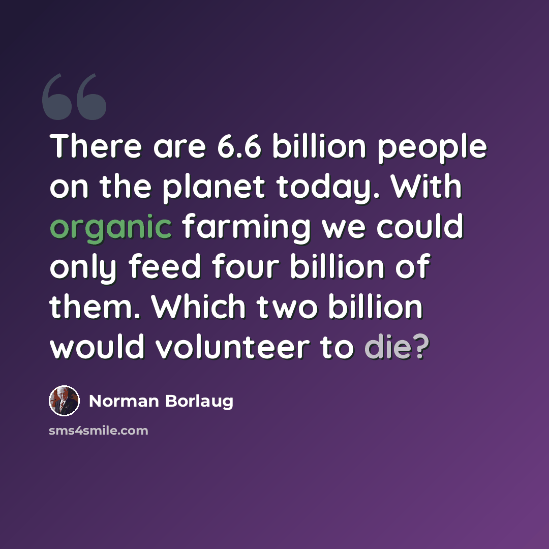 “There are 6.6 billion people on the planet today. With organic farming we could only feed four billion of them. Which two billion would volunteer to die?” quote by Norman Borlaug