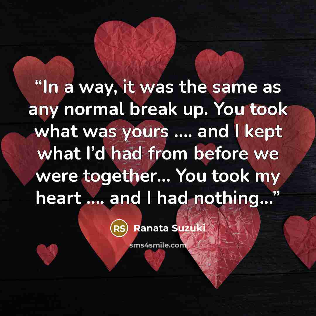 “In a way, it was the same as any normal break up. You took what was yours …. and I kept what I’d had from before we were together… You took my heart …. and I had nothing…” quote by Ranata Suzuki
