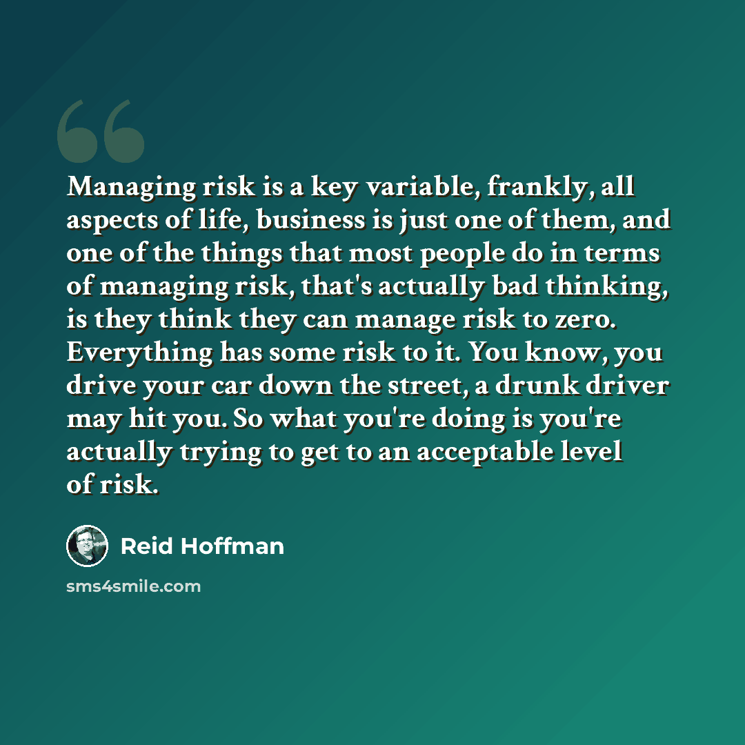 “Managing risk is a key variable, frankly, all aspects of life, business is just one of them, and one of the things that most people do in terms of managing risk, that's actually bad thinking, is they think they can manage risk to zero. Everything has some risk to it. You know, you drive your car…” quote by Reid Hoffman